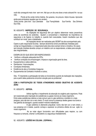 você não conseguirá mais viver sem mm. Até que um dia uma dose a mais colocará fim na sua 
vida. 
Pronto já lhe contei minha história. Se quiseres, me procure. Adoro trouxas. Aproveite 
ainda para enriquecer aqueles que me vendem. 
Estou pronta para tirar: Sua Liberdade Sua Tranqüilidade Sua Família Seu Dinheiro 
Sua Vida. 
90. ASSUNTO: INSPEÇÃO DE SEGURANÇA. 
As inspeções de segurança têm por objetivo determinar meios preventivos 
antes da ocorrência de acidentes. Ajudam a conscientizar o trabalhador da importância da 
segurança e da higiene no trabalho e, quando bem executadas, trazem resultados que vão 
contribuir em muito para o trabalhador. 
As inspeções devem ser realizadas pelo SESMT da obra acompanhado pelo 
Cipeiro e pelo responsável da área. Sempre deveremos tomar providências imediatas para 
corrigir as irregularidades, e o responsável pela área deve sempre tomar a iniciativa. Os casos 
sem solução imediata deverão compor um relatório com os responsáveis, e datas para solução 
das irregularidades. 
EXEMPLOS DO QUE DEVE SER INSPECIONADO: 
 Verificar a utilização adequada dos EPIs; 
 Verificar condições de armazenagem, limpeza e organização geral da área. 
 Equipamentos e cabos elétricos; 
 Gambiarras / Improvisações; 
 Condições Ambientais; 
 Existência de atos e Condições Inseguras; 
 Equipamentos de Combate a Incêndio e outros; 
Obs.: “É importante a participação de todos os funcionários quando da realização das inspeções, 
pois a partir deles poderemos encontrar solução para os problemas”. 
COM A PARTICIPAÇÃO DE TODOS ATINGIREMOS NOSSO OBJETIVO DE ACIDENTE 
ZERO 
91. ASSUNTO: ASFIXIA. 
Asfixia significa o impedimento da absorção do oxigênio pelo organismo. Pode 
ser ocasionada pela inspiração de substâncias ou gases nocivos ao nosso organismo. 
Entre estas substâncias citamos a mais comum que é o gás carbônico e também é o mais 
perigoso, pois não tem cor e nem cheiro. É muito comum a presença destes gases nos túneis e 
nas galerias da barragem, quando existem motores trabalhando. 
O gás carbônico é altamente prejudicial. Como não tem cor e nem cheiro, a 
sua presença só é notada, quando começa a aparecer os primeiros efeitos de sua ação no 
nosso organismo. 
Ao se notar algum funcionário com dificuldades para respirar, ou com 
fraqueza ou tonturas, chamar o ambulatório e a segurança imediatamente. 
92. ASSUNTO: LESÕES NA COLUNA ( ESPINHA ) 
 