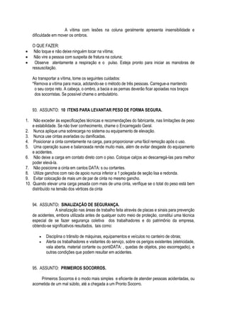 A vítima com lesões na coluna geralmente apresenta insensibilidade e 
dificuldade em mover os ombros. 
O QUE FAZER: 
 Não toque e não deixe ninguém tocar na vítima; 
 Não vire a pessoa com suspeita de fratura na coluna; 
 Observe atentamente a respiração e o pulso. Esteja pronto para iniciar as manobras de 
ressuscitação. 
Ao transportar a vítima, tome os seguintes cuidados: 
*Remova a vítima para maca, adotando-se o método de três pessoas. Carregue-a mantendo 
o seu corpo reto. A cabeça, o ombro, a bacia e as pernas deverão ficar apoiadas nos braços 
dos socorristas. Se possível chame o ambulatório. 
93. ASSUNTO: 10 ITENS PARA LEVANTAR PESO DE FORMA SEGURA. 
1. Não exceder às especificações técnicas e recomendações do fabricante, nas limitações de peso 
e estabilidade. Se não tiver conhecimento, chame o Encarregado Geral. 
2. Nunca aplique uma sobrecarga no sistema ou equipamento de elevação. 
3. Nunca use cintas avariadas ou danificadas. 
4. Posicionar a cinta corretamente na carga, para proporcionar uma fácil remoção após o uso. 
5. Uma operação suave e balanceada rende muito mais, além de evitar desgaste do equipamento 
e acidentes. 
6. Não deixe a carga em contato direto com o piso. Coloque calços ao descarregá-las para melhor 
poder elevá-la. 
7. Não posicione a cinta em cantos DATA: s ou cortantes. 
8. Utilize ganchos com raio de apoio nunca inferior a 1 polegada de seção lisa e redonda. 
9. Evitar colocação de mais um de par de cinta no mesmo gancho. 
10. Quando elevar uma carga pesada com mais de uma cinta, verifique se o total do peso está bem 
distribuído na tensão dos vértices da cinta 
94. ASSUNTO: SINALIZAÇÃO DE SEGURANÇA. 
A sinalização nas áreas de trabalho feita através de placas e sinais para prevenção 
de acidentes, embora utilizada antes de qualquer outro meio de proteção, constitui uma técnica 
especial de se fazer segurança coletiva dos trabalhadores e do patrimônio da empresa, 
obtendo-se significativos resultados, tais como: 
 Disciplina o trânsito de máquinas, equipamentos e veículos no canteiro de obras; 
 Alerta os trabalhadores e visitantes do serviço, sobre os perigos existentes (eletricidade, 
vala aberta, material cortante ou pontiDATA: , quedas de objetos, piso escorregadio), e 
outras condições que podem resultar em acidentes. 
95. ASSUNTO: PRIMEIROS SOCORROS. 
Primeiros Socorros é o modo mais simples e eficiente de atender pessoas acidentadas, ou 
acometida de um mal súbito, até a chegada a um Pronto Socorro. 
 