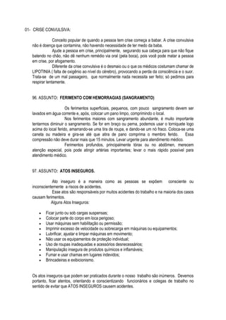 01- CRISE CONVULSIVA: 
Conceito popular de quando a pessoa tem crise começa a babar. A crise convulsiva 
não é doença que contamina, não havendo necessidade de ter medo da baba. 
Ajude a pessoa em crise, principalmente, segurando sua cabeça para que não fique 
batendo no chão, não dê nenhum remédio via oral (pela boca), pois você pode matar a pessoa 
em crise, por afogamento. 
Diferente da crise convulsiva é o desmaio ou o que os médicos costumam chamar de 
LIPOTINIA ( falta de oxigênio ao nível do cérebro), provocando a perda da consciência e o suor. 
Trata-se de um mal passageiro, que normalmente nada necessita ser feito; só pedimos para 
respirar lentamente. 
96. ASSUNTO: FERIMENTO COM HEMORRAGIAS (SANGRAMENTO) 
Os ferimentos superficiais, pequenos, com pouco sangramento devem ser 
lavados em água corrente e, após, colocar um pano limpo, comprimindo o local. 
Nos ferimentos maiores com sangramento abundante, é muito importante 
tentarmos diminuir o sangramento. Se for em braço ou perna, podemos usar o torniquete logo 
acima do local ferido, amarrando-se uma tira de roupa, e dando-se um nó fraco. Coloca-se uma 
caneta ou madeira e gira-se até que atira de pano comprima o membro ferido. Essa 
compressão não deve durar mais que 15 minutos. Levar urgente para atendimento médico. 
Ferimentos profundos, principalmente tórax ou no abdômen, merecem 
atenção especial, pois pode atingir artérias importantes; levar o mais rápido possível para 
atendimento médico. 
97. ASSUNTO: ATOS INSEGUROS. 
Ato inseguro é a maneira como as pessoas se expõem consciente ou 
inconscientemente a riscos de acidentes. 
Esse atos são responsáveis por muitos acidentes do trabalho e na maioria dos casos 
causam ferimentos. 
Alguns Atos Inseguros: 
 Ficar junto ou sob cargas suspensas; 
 Colocar parte do corpo em loca perigoso; 
 Usar máquinas sem habilitação ou permissão; 
 Imprimir excesso de velocidade ou sobrecarga em máquinas ou equipamentos; 
 Lubrificar, ajustar e limpar máquinas em movimento; 
 Não usar os equipamentos de proteção individual; 
 Uso de roupas inadequadas e acessórios desnecessários; 
 Manipulação insegura de produtos químicos e inflamáveis; 
 Fumar e usar chamas em lugares indevidos; 
 Brincadeiras e exibicionismo. 
Os atos inseguros que podem ser praticados durante o nosso trabalho são inúmeros. Devemos 
portanto, ficar atentos, orientando e conscientizando funcionários e colegas de trabalho no 
sentido de evitar que ATOS INSEGUROS causem acidentes. 
 