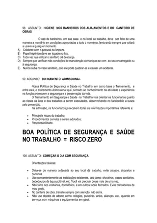 98. ASSUNTO: HIGIENE NOS BANHEIROS DOS ALOJAMENTOS E DO CANTEIRO DE 
OBRAS 
O uso de banheiros, em sua casa e no local de trabalho, deve ser feito de uma 
maneira a mantê-lo em condições apropriadas a todo o momento, lembrando sempre que voltará 
a usá-lo a qualquer momento. 
A) Colabore com o pessoal da limpeza. 
B) Papel higiênico deve ser jogado no lixo. 
C) Toda vez que utilizar o sanitário dê descarga. 
D) Sempre que verificar más condições de manutenção comunique-se com ao seu encarregado ou 
à segurança. 
E) Nunca suba no vaso sanitário, pois ele pode quebrar-se e causar um acidente. 
99. ASSUNTO: TREINAMENTO ADMISSIONAL. 
Nossa Política de Segurança e Saúde no Trabalho tem como base o Treinamento, e 
entre eles, o treinamento Admissional que ,somado ao conhecimento da atividade e experiência 
na função promovem a segurança e a preservação da vida. 
O Treinamento em Segurança e Saúde no Trabalho visa orientar os funcionários quanto 
ao riscos da área e dos trabalhos a serem executados, desenvolvendo no funcionário a busca 
pela prevenção. 
Na admissão, os funcionários já recebem todas as informações importantes referente a: 
 Principais riscos do trabalho; 
 Procedimentos corretos a serem adotados; 
 Responsabilidade. 
BOA POLÍTICA DE SEGURANÇA E SAÚDE 
NO TRABALHO = RISCO ZERO 
100. ASSUNTO: COMEÇAR O DIA COM SEGURANÇA. 
Orientações básicas: 
 Dirija-se de maneira ordenada ao seu local de trabalho, evite atrasos, atropelos e 
correrias. 
 Use convenientemente as instalações existentes, tais como: chuveiros, vasos sanitários, 
bebedouros de água potável, etc. Você vai precisar delas mais de uma vez. 
 Não fume nos vestiários, dormitórios, e em outros locais fechados. Evite brincadeiras de 
mau gosto. 
 No canteira de obra, transite sempre com atenção, não corra. 
 Não use objetos de adorno como: relógios, pulseiras, anéis, alianças, etc., quando em 
serviços com máquinas e equipamentos em geral. 
 