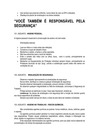  Use sempre que possível uniforme, nunca deixe de usar os EPI’s indicados. 
 Obedeça às placas de sinalização e as áreas isoladas. 
“VOCÊ TAMBÉM É RESPONSÁVEL PELA 
SEGURANÇA” 
101. ASSUNTO: HIGIENE PESSOAL. 
A higiene pessoal é essencial à conservação da saúde e do bem-estar. 
Orientações básicas: 
 Lave as mãos e o rosto antes das refeições. 
 Conserve a roupa de trabalho limpa. 
 Mantenha o cabelo, a barba e unhas aparadas. 
 Não leve alimentos para o local de trabalho. 
 Evite o contato das mãos com os olhos, boca, nariz e ouvido, principalmente se 
estiverem sujas. 
 Mantenha os Equipamentos de Proteção individual sempre limpos, principalmente os 
Protetores Auricular do tipo “plug”, solicite a substituição quanto estes não estiver em 
condições de uso. 
102. ASSUNTO: SINALIZAÇÃO DE SEGURANÇA. 
Observe e respeite rigorosamente as sinalizações de segurança. 
Nunca retire, danifique ou obstrua qualquer sinalização de segurança. 
Quando observar desrespeito à sinalização, procure orientar o infrator. 
Ao observar qualquer irregularidade ou falta de sinalização, comunique à Segurança do 
Trabalho. 
Proteja sempre as aberturas no piso. Caso seja impossível, sinalize-as. 
Lembre-se: As placas de sinalização e de segurança têm a função de orientar quanto 
aos riscos específicos de acidentes. 
Sempre que existir serviço em altura, a área do piso deve ser isolada e sinalizada. 
103. ASSUNTO: HIGIENE NO TRABALHO – RISCOS QUÍMICOS. 
São considerados agentes químicos as poeiras, fumos metálicos, névoa, neblinas, gases 
e vapores. 
Os agentes químicos podem penetrar no nosso organismo através da pele, boca e pelas 
vias respiratórias. Podem causar problemas respiratórios, asfixia, irritação e inflamação nos 
olhos, lesões no organismo e no sistema nervoso. 
Evite exposição desnecessária aos agentes químicos, pois sua ação nociva depende da 
concentração e do tempo de exposição ao produto. 
 
