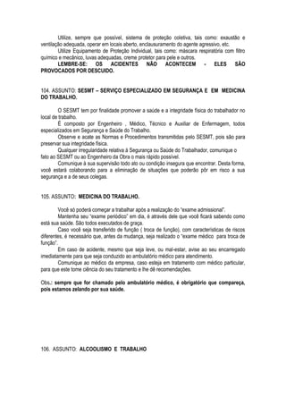 Utilize, sempre que possível, sistema de proteção coletiva, tais como: exaustão e 
ventilação adequada, operar em locais aberto, enclausuramento do agente agressivo, etc. 
Utilize Equipamento de Proteção Individual, tais como: máscara respiratória com filtro 
químico e mecânico, luvas adequadas, creme protetor para pele e outros. 
LEMBRE-SE: OS ACIDENTES NÃO ACONTECEM - ELES SÃO 
PROVOCADOS POR DESCUIDO. 
104. ASSUNTO: SESMT – SERVIÇO ESPECIALIZADO EM SEGURANÇA E EM MEDICINA 
DO TRABALHO. 
O SESMT tem por finalidade promover a saúde e a integridade física do trabalhador no 
local de trabalho. 
É composto por Engenheiro , Médico, Técnico e Auxiliar de Enfermagem, todos 
especializados em Segurança e Saúde do Trabalho. 
Observe e acate as Normas e Procedimentos transmitidas pelo SESMT, pois são para 
preservar sua integridade física. 
Qualquer irregularidade relativa à Segurança ou Saúde do Trabalhador, comunique o 
fato ao SESMT ou ao Engenheiro da Obra o mais rápido possível. 
Comunique à sua supervisão todo ato ou condição insegura que encontrar. Desta forma, 
você estará colaborando para a eliminação de situações que poderão pôr em risco a sua 
segurança e a de seus colegas. 
105. ASSUNTO: MEDICINA DO TRABALHO. 
Você só poderá começar a trabalhar após a realização do “exame admissional”. 
Mantenha seu “exame periódico” em dia, é através dele que você ficará sabendo como 
está sua saúde. São todos executados de graça. 
Caso você seja transferido de função ( troca de função), com características de riscos 
diferentes, é necessário que, antes da mudança, seja realizado o “exame médico para troca de 
função”. 
Em caso de acidente, mesmo que seja leve, ou mal-estar, avise ao seu encarregado 
imediatamente para que seja conduzido ao ambulatório médico para atendimento. 
Comunique ao médico da empresa, caso esteja em tratamento com médico particular, 
para que este tome ciência do seu tratamento e lhe dê recomendações. 
Obs.: sempre que for chamado pelo ambulatório médico, é obrigatório que compareça, 
pois estamos zelando por sua saúde. 
106. ASSUNTO: ALCOOLISMO E TRABALHO 
 