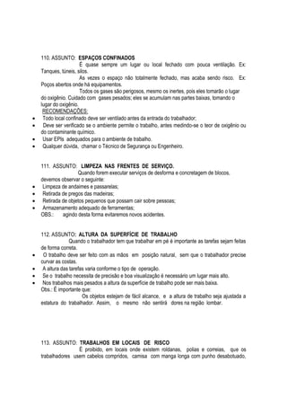 110. ASSUNTO: ESPAÇOS CONFINADOS 
É quase sempre um lugar ou local fechado com pouca ventilação. Ex: 
Tanques, túneis, silos. 
As vezes o espaço não totalmente fechado, mas acaba sendo risco. Ex: 
Poços abertos onde há equipamentos. 
Todos os gases são perigosos, mesmo os inertes, pois eles tomarão o lugar 
do oxigênio. Cuidado com gases pesados; eles se acumulam nas partes baixas, tomando o 
lugar do oxigênio. 
RECOMENDAÇÕES: 
 Todo local confinado deve ser ventilado antes da entrada do trabalhador; 
 Deve ser verificado se o ambiente permite o trabalho, antes medindo-se o teor de oxigênio ou 
do contaminante químico. 
 Usar EPIs adequados para o ambiente de trabalho. 
 Qualquer dúvida, chamar o Técnico de Segurança ou Engenheiro. 
111. ASSUNTO: LIMPEZA NAS FRENTES DE SERVIÇO. 
Quando forem executar serviços de desforma e concretagem de blocos, 
devemos observar o seguinte: 
 Limpeza de andaimes e passarelas; 
 Retirada de pregos das madeiras; 
 Retirada de objetos pequenos que possam cair sobre pessoas; 
 Armazenamento adequado de ferramentas; 
OBS.: agindo desta forma evitaremos novos acidentes. 
112. ASSUNTO: ALTURA DA SUPERFÍCIE DE TRABALHO 
Quando o trabalhador tem que trabalhar em pé é importante as tarefas sejam feitas 
de forma correta. 
 O trabalho deve ser feito com as mãos em posição natural, sem que o trabalhador precise 
curvar as costas. 
 A altura das tarefas varia conforme o tipo de operação. 
 Se o trabalho necessita de precisão e boa visualização é necessário um lugar mais alto. 
 Nos trabalhos mais pesados a altura da superfície de trabalho pode ser mais baixa. 
Obs.: Ë importante que: 
Os objetos estejam de fácil alcance, e a altura de trabalho seja ajustada a 
estatura do trabalhador. Assim, o mesmo não sentirá dores na região lombar. 
113. ASSUNTO: TRABALHOS EM LOCAIS DE RISCO 
É proibido, em locais onde existem roldanas, polias e correias, que os 
trabalhadores usem cabelos compridos, camisa com manga longa com punho desabotuado, 
 
