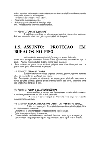 anéis, correntes, pulseiras etc... ; assim evitaremos que algum funcionário prenda algum objeto 
nas correias e cause um acidente grave. 
- Nestes locais devemos prender os cabelos. 
- Retirar anéis, pulseiras e correntes. 
- Abotoar os punhos das camisas de manga longa . 
Obs.: Proceda assim e evitaremos acidentes graves. 
114. ASSUNTO: CARGAS SUSPENSAS 
É proibido a permanência em baixo de cargas quando a mesma estiver suspensa. 
Pois se a mesma não estiver bem içada ou presa poderá cair de repente. 
115. ASSUNTO: PROTEÇÃO EM 
BURACOS NO PISO 
Muitos acidentes ocorrem por condições inseguras no local de trabalho. 
Dentre essas condições destacamos buracos no piso e guarda corpo em bordas de lajes e 
pisos. Algumas recomendações de como eliminar essas condições: 
- Fazer proteção com guarda – corpo em locais perigosos, onde exista diferença de nível, e 
possa haver queda de ferramentas ou pessoas. 
116. ASSUNTO: TROCA DE FUNÇÃO 
É proibido o funcionário exercer função de carpintaria, pedreiro, operador, motorista 
etc..., se mesmo não tem qualificação para mesma. 
Obs.: Salvo aqueles que estão em treinamento, e a segurança deu autorização para exercer a 
função desejada. Exemplo: pedreiro que se acidentou fazendo bate-choco, justamente uma 
das funções mais perigosas da obra. 
117. ASSUNTO: POEIRA E SUAS CONSEQÜÊNCIAS 
As poeiras afetam os pulmões e ela é progressiva e os males são irreversíveis. 
A manifestação da mesma é em 15 à 20 anos de trabalho. 
A poeira pode causar bronquite e o funcionário com o tempo vai perdendo 
sua capacidade respiratória. 
118. ASSUNTO: RESPONSABILIDADE DOS CHEFES DAS FRENTES DE SERVIÇO. 
O feitor e o Encarregado são os principais responsáveis pela integridade física 
do trabalhadores da sua equipe. 
- Orientar todos os funcionários sobre o risco existente no local de serviço. 
- Acatar todas recomendações da segurança. 
- Observar se todos trabalhadores estão trabalhando de acordo com as regras de segurança. 
- Comunicar com a segurança sobre alguma irregularidade ou sobre algum risco de acidente. 
 