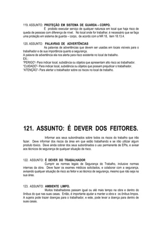 119. ASSUNTO: PROTEÇÃO EM SISTEMA DE GUARDA – CORPO. 
É proibido executar serviço de qualquer natureza em local que haja risco de 
queda de pessoas com diferença de nível. No local onde for trabalhar, é necessário que se faça 
uma proteção em sistema de guarda – corpo, de acordo com a NR 18, item 18.13.4. 
120. ASSUNTO: PALAVRAS DE ADVERTÊNCIAS 
As palavras de advertências que devem ser usadas em locais visíveis para o 
trabalhador e de sua importância quanto a segurança. 
A palavra de advertência ela nos alerta para risco existente no local de trabalho. 
EX.: 
“PERIGO”- Para indicar local, substância ou objetos que apresentam alto risco ao trabalhador. 
“CUIDADO”- Para indicar local, substância ou objetos que possam prejudicar o trabalhador. 
“ATENÇÃO”- Para alertar o trabalhador sobre os riscos no local de trabalho. 
121. ASSUNTO: É DEVER DOS FEITORES. 
Informar aos seus subordinados sobre todos os riscos do trabalho que irão 
fazer. Deve informar dos riscos da área em que estão trabalhando e se irão utilizar algum 
produto tóxico. Deve ainda cobrar dos seus subordinados o uso permanente de EPIs, e avisar 
aos técnicos de segurança de qualquer situação de risco. 
122. ASSUNTO: É DEVER DO TRABALHADOR 
Cumprir as normas legais de Segurança do Trabalho, inclusive normas 
internas da obra. Deve fazer os exames médicos solicitados, e colaborar com a segurança, 
avisando qualquer situação de risco ao feitor e ao técnico de segurança, mesmo que não seja na 
sua área. 
123. ASSUNTO: AMBIENTE LIMPO. 
Muitos trabalhadores passam igual ou até mais tempo na obra e dentro do 
ônibus do que nas suas casas. Então, é importante ajudar a manter a obra e os ônibus limpos. 
A sujeira pode trazer doenças para o trabalhador, e este, pode levar a doença para dentro de 
suas casas. 
 
