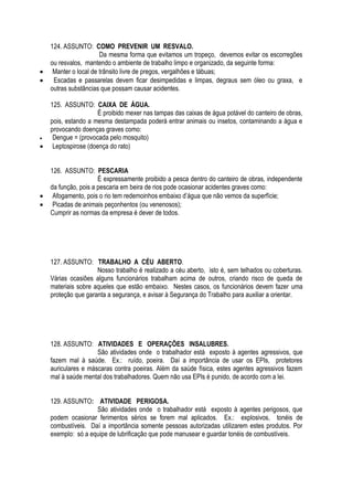 124. ASSUNTO: COMO PREVENIR UM RESVALO. 
Da mesma forma que evitamos um tropeço, devemos evitar os escorregões 
ou resvalos, mantendo o ambiente de trabalho limpo e organizado, da seguinte forma: 
 Manter o local de trânsito livre de pregos, vergalhões e tábuas; 
 Escadas e passarelas devem ficar desimpedidas e limpas, degraus sem óleo ou graxa, e 
outras substâncias que possam causar acidentes. 
125. ASSUNTO: CAIXA DE ÁGUA. 
É proibido mexer nas tampas das caixas de água potável do canteiro de obras, 
pois, estando a mesma destampada poderá entrar animais ou insetos, contaminando a água e 
provocando doenças graves como: 
 Dengue = (provocada pelo mosquito) 
 Leptospirose (doença do rato) 
126. ASSUNTO: PESCARIA 
É expressamente proibido a pesca dentro do canteiro de obras, independente 
da função, pois a pescaria em beira de rios pode ocasionar acidentes graves como: 
 Afogamento, pois o rio tem redemoinhos embaixo d’água que não vemos da superfície; 
 Picadas de animais peçonhentos (ou venenosos); 
Cumprir as normas da empresa é dever de todos. 
127. ASSUNTO: TRABALHO A CÉU ABERTO. 
Nosso trabalho é realizado a céu aberto, isto é, sem telhados ou coberturas. 
Várias ocasiões alguns funcionários trabalham acima de outros, criando risco de queda de 
materiais sobre aqueles que estão embaixo. Nestes casos, os funcionários devem fazer uma 
proteção que garanta a segurança, e avisar à Segurança do Trabalho para auxiliar a orientar. 
128. ASSUNTO: ATIVIDADES E OPERAÇÕES INSALUBRES. 
São atividades onde o trabalhador está exposto à agentes agressivos, que 
fazem mal à saúde. Ex.: ruído, poeira. Daí a importância de usar os EPIs, protetores 
auriculares e máscaras contra poeiras. Além da saúde física, estes agentes agressivos fazem 
mal à saúde mental dos trabalhadores. Quem não usa EPIs é punido, de acordo com a lei. 
129. ASSUNTO: ATIVIDADE PERIGOSA. 
São atividades onde o trabalhador está exposto à agentes perigosos, que 
podem ocasionar ferimentos sérios se forem mal aplicados. Ex.: explosivos, tonéis de 
combustíveis. Daí a importância somente pessoas autorizadas utilizarem estes produtos. Por 
exemplo: só a equipe de lubrificação que pode manusear e guardar tonéis de combustíveis. 
 