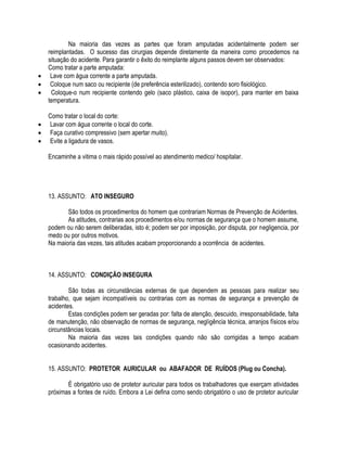 Na maioria das vezes as partes que foram amputadas acidentalmente podem ser 
reimplantadas. O sucesso das cirurgias depende diretamente da maneira como procedemos na 
situação do acidente. Para garantir o êxito do reimplante alguns passos devem ser observados: 
Como tratar a parte amputada: 
 Lave com água corrente a parte amputada. 
 Coloque num saco ou recipiente (de preferência esterilizado), contendo soro fisiológico. 
 Coloque-o num recipiente contendo gelo (saco plástico, caixa de isopor), para manter em baixa 
temperatura. 
Como tratar o local do corte: 
 Lavar com água corrente o local do corte. 
 Faça curativo compressivo (sem apertar muito). 
 Evite a ligadura de vasos. 
Encaminhe a vitima o mais rápido possível ao atendimento medico/ hospitalar. 
13. ASSUNTO: ATO INSEGURO 
São todos os procedimentos do homem que contrariam Normas de Prevenção de Acidentes. 
As atitudes, contrarias aos procedimentos e/ou normas de segurança que o homem assume, 
podem ou não serem deliberadas, isto é; podem ser por imposição, por disputa, por negligencia, por 
medo ou por outros motivos. 
Na maioria das vezes, tais atitudes acabam proporcionando a ocorrência de acidentes. 
14. ASSUNTO: CONDIÇÃO INSEGURA 
São todas as circunstâncias externas de que dependem as pessoas para realizar seu 
trabalho, que sejam incompatíveis ou contrarias com as normas de segurança e prevenção de 
acidentes. 
Estas condições podem ser geradas por: falta de atenção, descuido, irresponsabilidade, falta 
de manutenção, não observação de normas de segurança, negligência técnica, arranjos físicos e/ou 
circunstâncias locais. 
Na maioria das vezes tais condições quando não são corrigidas a tempo acabam 
ocasionando acidentes. 
15. ASSUNTO: PROTETOR AURICULAR ou ABAFADOR DE RUÍDOS (Plug ou Concha). 
É obrigatório uso de protetor auricular para todos os trabalhadores que exerçam atividades 
próximas a fontes de ruído. Embora a Lei defina como sendo obrigatório o uso de protetor auricular 
 
