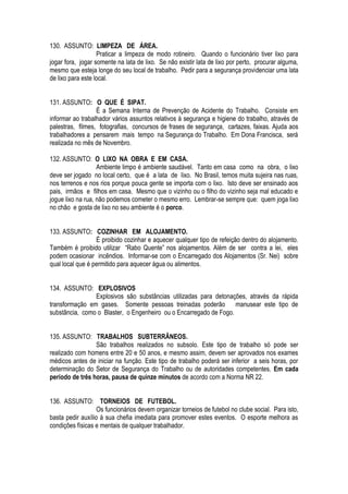 130. ASSUNTO: LIMPEZA DE ÁREA. 
Praticar a limpeza de modo rotineiro. Quando o funcionário tiver lixo para 
jogar fora, jogar somente na lata de lixo. Se não existir lata de lixo por perto, procurar alguma, 
mesmo que esteja longe do seu local de trabalho. Pedir para a segurança providenciar uma lata 
de lixo para este local. 
131. ASSUNTO: O QUE É SIPAT. 
É a Semana Interna de Prevenção de Acidente do Trabalho. Consiste em 
informar ao trabalhador vários assuntos relativos à segurança e higiene do trabalho, através de 
palestras, filmes, fotografias, concursos de frases de segurança, cartazes, faixas. Ajuda aos 
trabalhadores a pensarem mais tempo na Segurança do Trabalho. Em Dona Francisca, será 
realizada no mês de Novembro. 
132. ASSUNTO: O LIXO NA OBRA E EM CASA. 
Ambiente limpo é ambiente saudável. Tanto em casa como na obra, o lixo 
deve ser jogado no local certo, que é a lata de lixo. No Brasil, temos muita sujeira nas ruas, 
nos terrenos e nos rios porque pouca gente se importa com o lixo. Isto deve ser ensinado aos 
pais, irmãos e filhos em casa. Mesmo que o vizinho ou o filho do vizinho seja mal educado e 
jogue lixo na rua, não podemos cometer o mesmo erro. Lembrar-se sempre que: quem joga lixo 
no chão e gosta de lixo no seu ambiente é o porco. 
133. ASSUNTO: COZINHAR EM ALOJAMENTO. 
É proibido cozinhar e aquecer qualquer tipo de refeição dentro do alojamento. 
Também é proibido utilizar “Rabo Quente” nos alojamentos. Além de ser contra a lei, eles 
podem ocasionar incêndios. Informar-se com o Encarregado dos Alojamentos (Sr. Nei) sobre 
qual local que é permitido para aquecer água ou alimentos. 
134. ASSUNTO: EXPLOSIVOS 
Explosivos são substâncias utilizadas para detonações, através da rápida 
transformação em gases. Somente pessoas treinadas poderão manusear este tipo de 
substância, como o Blaster, o Engenheiro ou o Encarregado de Fogo. 
135. ASSUNTO: TRABALHOS SUBTERRÂNEOS. 
São trabalhos realizados no subsolo. Este tipo de trabalho só pode ser 
realizado com homens entre 20 e 50 anos, e mesmo assim, devem ser aprovados nos exames 
médicos antes de iniciar na função. Este tipo de trabalho poderá ser inferior a seis horas, por 
determinação do Setor de Segurança do Trabalho ou de autoridades competentes. Em cada 
período de três horas, pausa de quinze minutos de acordo com a Norma NR 22. 
136. ASSUNTO: TORNEIOS DE FUTEBOL. 
Os funcionários devem organizar torneios de futebol no clube social. Para isto, 
basta pedir auxílio à sua chefia imediata para promover estes eventos. O esporte melhora as 
condições físicas e mentais de qualquer trabalhador. 
 