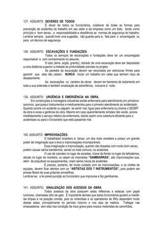 137. ASSUNTO: DEVERES DE TODOS 
É dever de todos os funcionários, colaborar de todas as formas para 
prevenção de acidentes do trabalho em seu setor e da empresa como um todo, tendo como 
princípio o bom senso, a responsabilidade e obediência as normas de segurança do trabalho. 
Lembrar sempre: quando tiver uma sugestão, não guarde para si, fale para o encarregado ou 
para um técnico de segurança. 
138. ASSUNTO: ESCAVAÇÕES E FUNDAÇÕES 
Todos os serviços de escavações e fundações deve ter um encarregado 
responsável e com conhecimento no assunto. 
O solo (terra ,argila, granito), retirado de uma escavação deve ser depositado 
a uma distância superior a metade da profundidade prevista no projeto. 
As paredes da escavação devem ser escoradas por estruturas firmes para 
garantir que elas não cedam. NUNCA iniciar um trabalho em valas que tenham risco de 
desabamento. 
As escavações no canteiro de obras devem ter barreiras de isolamento em 
toda a sua extensão e também sinalização de advertência, inclusive à noite. 
139. ASSUNTO: URGÊNCIA E EMERGÊNCIA NA OBRA. 
Em construções e montagens industriais existe enfermaria para atendimento em primeiros 
socorros, que possui instrumentos e medicamentos para o primeiro atendimento ao acidentado. 
Quando ocorre um acidente ou alguém se sentir mal, ligue para enfermaria ou chame o SESMT 
da obra e avise a gerência da obra. Mesmo em caso aparentemente simples não vacile, acione 
imediatamente o serviço médico da enfermaria, dando assim uma cobertura eficiente para o 
acidentado ou para o funcionário que está passando mal. 
140. ASSUNTO: IMPROVISAÇÕES. 
O trabalhador brasileiro é, talvez, um dos mais versáteis e possui um grande 
poder de imaginação que o leva a improvisações incomparáveis. 
Essa imaginação e improvisação, quando não dosadas com muito bom senso, 
podem causar sérios transtornos, sendo os mais comuns, os acidentes. 
O uso de caixotes no lugar de escadas, chave de fenda no lugar de talhadeiras, 
alicate no lugar de martelos, ou sejam as chamadas “GAMBIARRAS”, são improvisações que, 
além de prejudicar os equipamentos, criam sérios riscos de acidentes 
É preciso, portanto, ter muito cuidado com as improvisações, e os chefes de 
equipes, devem ficar atentos com os “ARTISTAS DOS 7 INSTRUMENTOS”, pois podem ser 
presas fáceis de suas próprias armadilhas. 
Lembrar-se: a lei prevê punição ao funcionário que improvisa e faz gambiarras. 
141. ASSUNTO: SINALIZAÇÃO DOS ACESSOS DA OBRA 
Todos acessos da obra possuem setas reflexivas e estacas com papel 
luminoso, chamadas olho de gato. É importante demais que todos funcionários ajudem a mantê-las 
limpas e na posição correta, pois os motoristas e os operadores de RKs dependem muito 
destas setas, principalmente no período noturno e nos dias de neblina. Trafegar nas 
ensecadeiras sem elas traz condição de risco grave para nossos motoristas de caminhões. 
 