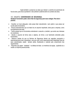 Ajude também a preservar as setas que indicam o caminho de automóveis de 
fora da obra, para não se perderem e não sofrerem acidente dentro do canteiro de obras. 
142. ASSUNTO: CONVERSANDO DE SEGURANÇA. 
Qualquer funcionário pode e deve falar de segurança para seus colegas. Para isto é 
preciso: 
 Escolher um local adequado, onde possa falar naturalmente ( sem gritar) e que possa ser 
ouvido pelos funcionários. 
 Procure demostra-lhes que vai tratar de um assunto importante, tanto para a empresa, como 
principalmente para eles. 
 Tenha certeza que os funcionários entenderam o assunto e, também, que sentiu seu interesse 
em orientá-los. 
 Aborde o assunto de forma clara e objetiva, de forma a ser facilmente entendido pelos 
funcionários. 
 Deixe-os cientes de que as Normas de Segurança devem ser seguidas consciente e 
espontaneamente (sem imposições), mas que você, como responsável pela integridade física de 
seus subordinados, estará sempre alerta, fiscalizando e zelando pelo cumprimento dos 
regulamentos. 
 Peça-lhes que sejam “soldados” na defesa de todos os membros da equipe, ajudando-os a 
manter um espírito prevencionista. 
