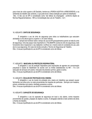 para níveis de ruído superior a 85 Decibéis, lembre-se a PERDA AUDITIVA é IRREVERSÍVEL e os 
ambientes de trabalho são variáveis, o que pode levar a falsa avaliação por parte do trabalhador. 
Obs.: O não uso do EPI é considerado como “ato faltoso do empregado” conforme dispõe as 
Normas Regulamentadoras – NR e a Consolidação das Leis do Trabalho – CLT. 
16. ASSUNTO: CINTO DE SEGURANÇA 
É obrigatório o uso de cinto de segurança para todos os trabalhadores que executem 
atividades a uma altura igual ou superior a 2m (dois metros). 
É sempre bom lembrar sobre o tempo de uso do EPI principalmente quando se trata do cinto 
de segurança. Uma das peças mais importante é o TALABARTE (corda do cinto de segurança), todo 
funcionário deve inspecionar o seu talabarte e verificar se o mesmo está em condições de uso, pois 
ela é a sua segurança. Em caso de dúvida consulte o Técnico de Segurança de Trabalho. 
Obs.: A recusa injustificada do uso de EPI é considerado como ato faltoso. 
17. ASSUNTO: MASCARA OU PROTEÇÃO RESPIRATÓRIA. 
É obrigatório o uso de proteção respiratória para exposições de agentes em concentração 
prejudicial à saúde do trabalhador de acordo com os limites estabelecidos na NR – 15 e em 
execução de serviços com poeira, manuseio de produtos químico, gases e outros. 
Obs.: A recusa injustificada do uso de EPI é considerado como ato faltoso. 
18. ASSUNTO: ÓCULOS DE PROTEÇÃO E/OU VISEIRA 
É obrigatório o uso de óculos de proteção e/ou viseira em trabalhos que possam causar 
ferimentos nos olhos e/ou no rosto provenientes de impactos de partículas . Serviços com lixadeira, 
pintura, ambientes com poeira, claridade excessiva e outros. 
Obs.: A recusa injustificada do uso de EPI é considerado como ato faltoso. 
19. ASSUNTO: CAPACETE DE SEGURANÇA 
É obrigatório o uso do capacete de segurança em local a céu aberto, contra impactos 
provenientes de quedas, projeção de objetos e outros. A obrigação estende à todo canteiro de obras 
e frentes de trabalho. 
Obs.: A recusa injustificada do uso de EPI é considerado como ato faltoso. 
 