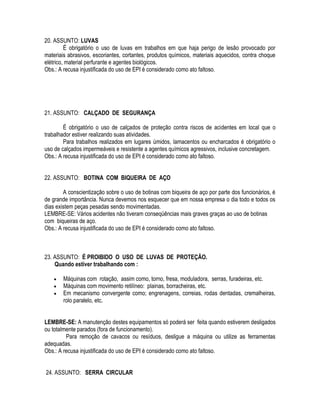 20. ASSUNTO: LUVAS 
É obrigatório o uso de luvas em trabalhos em que haja perigo de lesão provocado por 
materiais abrasivos, escoriantes, cortantes, produtos químicos, materiais aquecidos, contra choque 
elétrico, material perfurante e agentes biológicos. 
Obs.: A recusa injustificada do uso de EPI é considerado como ato faltoso. 
21. ASSUNTO: CALÇADO DE SEGURANÇA 
É obrigatório o uso de calçados de proteção contra riscos de acidentes em local que o 
trabalhador estiver realizando suas atividades. 
Para trabalhos realizados em lugares úmidos, lamacentos ou encharcados é obrigatório o 
uso de calçados impermeáveis e resistente a agentes químicos agressivos, inclusive concretagem. 
Obs.: A recusa injustificada do uso de EPI é considerado como ato faltoso. 
22. ASSUNTO: BOTINA COM BIQUEIRA DE AÇO 
A conscientização sobre o uso de botinas com biqueira de aço por parte dos funcionários, é 
de grande importância. Nunca devemos nos esquecer que em nossa empresa o dia todo e todos os 
dias existem peças pesadas sendo movimentadas. 
LEMBRE-SE: Vários acidentes não tiveram conseqüências mais graves graças ao uso de botinas 
com biqueiras de aço. 
Obs.: A recusa injustificada do uso de EPI é considerado como ato faltoso. 
23. ASSUNTO: É PROIBIDO O USO DE LUVAS DE PROTEÇÃO. 
Quando estiver trabalhando com : 
 Máquinas com rotação, assim como, torno, fresa, moduladora, serras, furadeiras, etc. 
 Máquinas com movimento retilíneo: plainas, borracheiras, etc. 
 Em mecanismo convergente como; engrenagens, correias, rodas dentadas, cremalheiras, 
rolo paralelo, etc. 
LEMBRE-SE: A manutenção destes equipamentos só poderá ser feita quando estiverem desligados 
ou totalmente parados (fora de funcionamento). 
Para remoção de cavacos ou resíduos, desligue a máquina ou utilize as ferramentas 
adequadas. 
Obs.: A recusa injustificada do uso de EPI é considerado como ato faltoso. 
24. ASSUNTO: SERRA CIRCULAR 
 