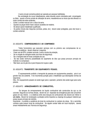 A serra circular somente poderá ser operada por pessoas habilitadas. 
Na contratação de novos trabalhadores, estes deverão serem orientados pelo encarregado 
ou feitor, quanto a forma correta de utilização da serra, ressaltando-se os riscos que ela oferece e o 
modo correto de evitar acidentes. 
- Evitar o contato manual com o disco da serra. 
- Quando as peças forem maior colocar cavaletes de madeira. 
- Só deixar operar trabalhador qualificado. 
- As partes móveis das máquinas (correias, polias, etc.) devem estar protegidas, para não haver o 
contato acidental. 
25. ASSUNTO: COMPRESSORES E O AR COMPRIMIDO 
Todos funcionários que executam serviços com ou próximo aos compressores de ar, 
móveis ou estáticos, devem observar o seguinte. 
- Fazer uso de EPI’s, protetor auricular, luvas e óculos de proteção, 
- Se no engate do mangote existe uma trava de segurança. 
- Se o mangote está em boas condições de uso. 
- Se não existe nenhuma possibilidade de vazamento de óleo que possa provocar principio de 
incêndio no compressor. 
- Não fazer uso do jato de ar para limpeza de roupas e pele. 
26. ASSUNTO: TRANSPORTE EM EQUIPAMENTO PESADO. 
É expressamente proibido o transporte de pessoas em equipamentos pesados, pois é um 
grande risco de acidente. A lei recomenda punição para o trabalhador que desrespeita normas de 
segurança. 
Obs.: Em equipamento pesado só existe lugar para o operador, portanto não existe lugar para outra 
pessoa. 
27. ASSUNTO: ARMAZENAMENTO DE COMBUSTÍVEL. 
Os tanques de armazenamento de líquido combustível são construídos de aço ou de 
concreto. Segundo as normas oficiais, devem ter um respirador de emergência para não concentrar 
gases em seu interior, e a distância entre dois tanques de combustíveis não deverá ser inferior à 
um metro. Devem ter sinalização e proteção contra impactos ou respingo de qualquer material que 
possa causar principio de incêndio. 
Importante: é proibido a existência de tonel de combustível no canteiro de obras. Só o caminhão 
comboio pode possuir tonel de combustível. Se alguém avistar latão em local impróprio, deverá 
avisar imediatamente aos Técnicos de Segurança. 
 