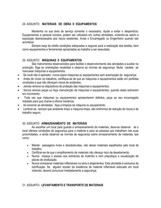 28. ASSUNTO: MATERIAIS DE OBRA E EQUIPAMENTOS 
Mantenha na sua área de serviço somente o necessário. Ajude a evitar o desperdício. 
Equipamentos e pessoal ociosos, podem ser utilizados em outras atividades, evitando-se assim a 
exposição desnecessária aos riscos existentes. Avise o Encarregado ou Engenheiro quando isto 
acontecer. 
Sempre exija da chefia condições adequadas e seguras para a realização das tarefas, bem 
como equipamentos e ferramentas apropriadas ao trabalho a ser executado. 
29. ASSUNTO: MÁQUINAS E EQUIPAMENTOS 
São instrumentos desenvolvidos para facilitar o desenvolvimento das atividades e auxiliar na 
produção. Siga as orientações recebidas e observe as normas de segurança. Muita cautela ao 
manusear máquinas e equipamentos. 
 Se você não é operador, nunca opere máquinas ou equipamentos sem autorização da segurança; 
 Antes de iniciar os trabalhos, certifique-se de que as máquinas e equipamentos estão em perfeitas 
condições e que não ofereçam riscos de acidentes; 
 Jamais remova os dispositivos de proteção das máquinas e equipamentos; 
 Nunca remova peças ou faça manutenção de máquinas e equipamentos, quando estes estiverem 
em movimento; 
 Toda vez que máquinas ou equipamentos apresentarem defeitos, peça ao seu encarregado 
imediato para que chame a oficina mecânica; 
 Ao encerrar as atividades, faça a limpeza da máquina ou equipamento; 
 Lembrar-se sempre que ambiente limpo e máquina limpa, são sinônimos de redução de riscos e de 
trabalho seguro. 
30. ASSUNTO: ARMAZENAMENTO DE MATERIAIS 
Ao escolher um local para guarda e armazenamento de materiais, deve-se observar se o 
local oferece condições de segurança para o material e para as pessoas que trabalham nas suas 
proximidades, e ainda observar as normas de segurança sobre armazenamento de materiais, tais 
como: 
 Manter passagens livres e desobstruídas, não deixar materiais espalhados pelo local de 
trabalho; 
 Certificar-se de que o empilhamento de materiais não ofereça risco de desabamento; 
 Nunca impeça o acesso aos extintores de incêndio e nem prejudique a visualização de 
placas de sinalização. 
 Nunca armazenar materiais inflamáveis na obra e alojamentos. Esta atividade é exclusiva da 
lubrificação. Se alguém souber da existência de material inflamável estocado em local 
indevido, deverá comunicar imediatamente a segurança; 
31. ASSUNTO: LEVANTAMENTO E TRANSPORTE DE MATERIAIS 
 