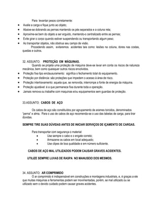 Para levantar pesos corretamente: 
 Avalie a carga e fique junto ao objeto; 
 Abaixe-se dobrando as pernas mantendo os pés separados e a coluna reta; 
 Aproxime-se bem do objeto a ser erguido, mantendo-o centralizado entre as pernas; 
 Evite girar o corpo quando estiver suspendendo ou transportando algum peso; 
 Ao transportar objetos, não obstrua seu campo de visão. 
Procedendo assim, evitaremos acidentes tais como: lesões na coluna, dores nas costas, 
quedas e outros. 
32. ASSUNTO: PROTEÇÃO EM MÁQUINAS. 
Quando se projeta uma proteção de máquina deve-se levar em conta os riscos de natureza 
mecânica, bem como quaisquer outros riscos envolvidos. 
 Proteção fixa tipo enclausuramento: significa o fechamento total do equipamento. 
 Proteção por distância: são proteções que impedem o acesso à área de risco. 
 Proteção intertravamento: aquela que, se removida, interrompe a fonte de energia da máquina. 
 Proteção ajustável: é a que permanece fixa durante toda a operação. 
 Jamais remova ou trabalhe com maquinas e/ou equipamentos sem guardas de proteção. 
33.ASSUNTO: CABOS DE AÇO 
Os cabos de aço são constituídos por agrupamento de arames torcidos, denominados 
“perna” e alma. Para o uso de cabos de aço recomenda-se o uso das tabelas de carga, para tirar 
dúvidas. 
SEMPRE TIRE SUAS DÚVIDAS ANTES DE INICIAR SERVIÇOS DE IÇAMENTO DE CARGAS. 
Para transportar com segurança o material: 
 Use sempre o cabo e o engate correto; 
 Armazene os cabos em local adequado; 
 Use clipes de boa qualidade e em número suficiente. 
CABOS DE AÇO MAL UTILIZADOS PODEM CAUSAR GRAVES ACIDENTES. 
UTILIZE SEMPRE LUVAS DE RASPA NO MANUSEIO DOS MESMOS. 
34. ASSUNTO: AR COMPRIMIDO 
O ar comprimido é indispensável em construções e montagens industriais, e, é graças a ele 
que muitas máquinas e ferramentas podem ser movimentadas, porém, se mal utilizado ou se 
utilizado sem o devido cuidado podem causar graves acidentes. 
 