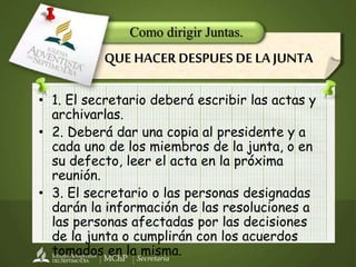 Secretaría
• 1. El secretario deberá escribir las actas y
archivarlas.
• 2. Deberá dar una copia al presidente y a
cada uno de los miembros de la junta, o en
su defecto, leer el acta en la próxima
reunión.
• 3. El secretario o las personas designadas
darán la información de las resoluciones a
las personas afectadas por las decisiones
de la junta o cumplirán con los acuerdos
tomados en la misma.
Como dirigir Juntas.
QUE HACER DESPUES DE LA JUNTA
 