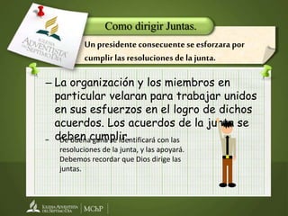 – La organización y los miembros en
particular velaran para trabajar unidos
en sus esfuerzos en el logro de dichos
acuerdos. Los acuerdos de la junta se
deben cumplir.
Como dirigir Juntas.
Un presidente consecuente se esforzara por
cumplir las resoluciones de la junta.
− De buena gana se identificará con las
resoluciones de la junta, y las apoyará.
Debemos recordar que Dios dirige las
juntas.
 