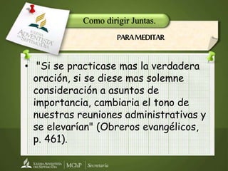 Secretaría
• "Si se practicase mas la verdadera
oración, si se diese mas solemne
consideración a asuntos de
importancia, cambiaria el tono de
nuestras reuniones administrativas y
se elevarían" (Obreros evangélicos,
p. 461).
Como dirigir Juntas.
PARAMEDITAR
 