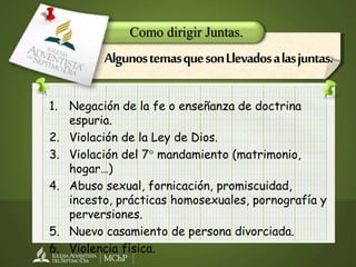 1. Negación de la fe o enseñanza de doctrina
espuria.
2. Violación de la Ley de Dios.
3. Violación del 7° mandamiento (matrimonio,
hogar…)
4. Abuso sexual, fornicación, promiscuidad,
incesto, prácticas homosexuales, pornografía y
perversiones.
5. Nuevo casamiento de persona divorciada.
6. Violencia física.
Como dirigir Juntas.
AlgunostemasquesonLlevadosalasjuntas.
 