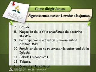 Secretaría
7. Fraude.
8. Negación de la fe o enseñanza de doctrina
espuria.
9. Participación o adhesión a movimientos
divisionistas.
10. Persistencia en no reconocer la autoridad de la
Iglesia
11. Bebidas alcohólicas.
12. Tabaco.
13. Drogas y Narcóticos.
Como dirigir Juntas.
AlgunostemasquesonLlevadosalasjuntas.
 