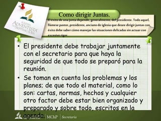 Secretaría
• El presidente debe trabajar juntamente
con el secretario para que haya la
seguridad de que todo se preparó para la
reunión.
• Se toman en cuenta los problemas y los
planes; de que todo el material, como lo
son: cartas, normas, hechos y cualquier
otro factor debe estar bien organizado y
preparado y sobre todo, escritos en la
agenda.
El éxito de unajuntadepende, generalmente, del presidente. Todo aquel,
llámese pastor, presidente, ancianode iglesia que desee dirigirjuntas con
éxito debe saber cómomanejar las situacionesdelicadas sinactuar con
excesivo rigor.
Como dirigir Juntas.
 