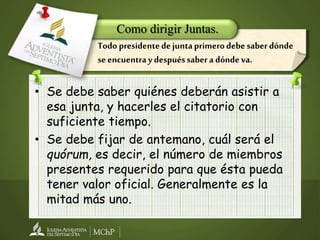 • Se debe saber quiénes deberán asistir a
esa junta, y hacerles el citatorio con
suficiente tiempo.
• Se debe fijar de antemano, cuál será el
quórum, es decir, el número de miembros
presentes requerido para que ésta pueda
tener valor oficial. Generalmente es la
mitad más uno.
Como dirigir Juntas.
Todo presidentedejuntaprimerodebesaberdónde
seencuentraydespuéssaberadóndeva.
 