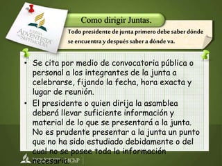 • Se cita por medio de convocatoria pública o
personal a los integrantes de la junta a
celebrarse, fijando la fecha, hora exacta y
lugar de reunión.
• El presidente o quien dirija la asamblea
deberá llevar suficiente información y
material de lo que se presentará a la junta.
No es prudente presentar a la junta un punto
que no ha sido estudiado debidamente o del
cual no se posee toda la información
necesaria.
Como dirigir Juntas.
Todo presidentedejuntaprimerodebesaberdónde
seencuentraydespuéssaberadóndeva.
 