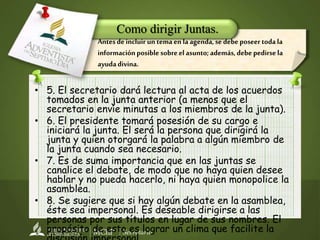 Secretaría
• 5. El secretario dará lectura al acta de los acuerdos
tomados en la junta anterior (a menos que el
secretario envíe minutas a los miembros de la junta).
• 6. El presidente tomará posesión de su cargo e
iniciará la junta. El será la persona que dirigirá la
junta y quien otorgará la palabra a algún miembro de
la junta cuando sea necesario.
• 7. Es de suma importancia que en las juntas se
canalice el debate, de modo que no haya quien desee
hablar y no pueda hacerlo, ni haya quien monopolice la
asamblea.
• 8. Se sugiere que si hay algún debate en la asamblea,
éste sea impersonal. Es deseable dirigirse a las
personas por sus títulos en lugar de sus nombres. El
propósito de esto es lograr un clima que facilite la
Como dirigir Juntas.
Antesdeincluir untemaen laagenda,sedebeposeertodala
informaciónposible sobreel asunto;además,debe pedirsela
ayudadivina.
 