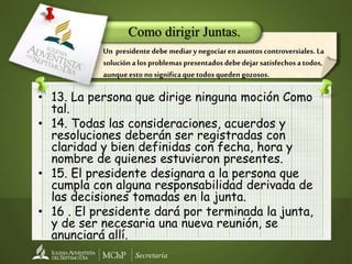 Secretaría
• 13. La persona que dirige ninguna moción Como
tal.
• 14. Todas las consideraciones, acuerdos y
resoluciones deberán ser registradas con
claridad y bien definidas con fecha, hora y
nombre de quienes estuvieron presentes.
• 15. El presidente designara a la persona que
cumpla con alguna responsabilidad derivada de
las decisiones tomadas en la junta.
• 16 . El presidente dará por terminada la junta,
y de ser necesaria una nueva reunión, se
anunciará allí.
Como dirigir Juntas.
Un presidente debe mediary negociarenasuntos controversiales. La
soluciónalos problemas presentados debe dejar satisfechosa todos,
aunqueesto no significaquetodos quedengozosos.
 