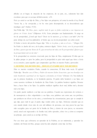 difíciles en el hogar, la situación de las empresas, de su país, etc., solamente han sido
escalones para que se acerque definitivamente a Él.
Pero ya usted es un hijo de Dios, y Sus hijos son prósperos, tal como lo enseña el rey David
“Joven fui, y he envejecido, y no he visto justo desamparado, ni su descendencia que
mendigue pan” (Salmo 37:25).
San Pablo dijo: “Mi Dios, pues, suplirá todo lo que os falta conforme a sus riquezas en
gloria en Cristo Jesús” (Filipenses 4:19). Estos principios son fundamentales. Si surge un
río de prosperidad, ¿Usted qué hace? Decir no lo merezco ¿y se hace a un lado? ¡No! Se
pone debajo de esa Cruz pidiéndole al Señor que ese río de prosperidad sea sobre usted.
El Señor a través del profeta Hageo dijo: “Mía es la plata, y mío es el oro…” (Hageo 2:8).
Su Padre es dueño del oro y de la plata, entonces dígale: “Señor Jesús, eres la prosperidad
de Dios, quiero que me llenes de Ti, que envuelvas mi vida con Tu prosperidad. Quiero que
la prosperidad esté en mi vida”.
Si la prosperidad no estuviera reservada para los hijos de Dios, simplemente Él diría que no
la pidan porque es para los judíos, pero la prosperidad es para todo aquel que tiene a Jesús
en su corazón y para aquellos que comprenden que Dios en nuestro Padre y proveedor.
3. SIEMPRE NOS BENDECIRÁ – DIOS ES UN PADRE QUE NOS BENDICE
Dios es nuestro verdadero Padre, cuando lo conocemos, Él llena todo vacío. El apóstol
Pablo dijo: “Bendito sea el Dios y Padre de nuestro Señor Jesucristo, que nos bendijo con
toda bendición espiritual en los lugares celestiales en Cristo” (Efesios 1:3). Nos habla de
que la primera bendición, es la bendición paterna. El padre debe bendecir a sus hijos; así
como nosotros recibimos la bendición de Dios Padre. La palabra bendecir significa: Desatar
bien y hacer bien a los hijos. La palabra maldecir significa decir mal, hablar mal y desatar
mal a los hijos.
Un padre puede maldecir a un hijo con sus palabras. Cuando usa expresiones de rechazo, o
de menosprecio o dice vulgaridades a sus hijos, esas palabras son como una voz profética,
que producen un efecto en los aires, y transforman las circunstancias, para que se cumpla lo
que dijo; pues todo lo que el padre diga vendrá sobre sus hijos. Debemos entender que en
este mundo donde viven más de seis mil millones de personas, son muy pocos los que han
sido escogidos para ser parte de la familia de Dios, y dentro de esos pocos, se encuentra
usted; usted está ingresando a la familia real; debe aprender, cómo vive y cómo se comporta
un príncipe, pues usted ya es un hijo del Rey.
Por eso tiene que esforzarse en aprender de la Palabra, en ser ministrado, y aprender los
modales del Reino de Dios, porque usted ha sido adoptado como hijo de Dios.
 