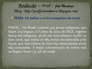 TEMA: Os índios e a (re)conquista da terra.
 PERFIL - No Brasil, existem 305 povos indígenas, que

falam 274 línguas. O Censo de 2010, do IBGE, registra
896,9 mil indígenas, 36,2% em área urbana e 63,8% na
área rural, que inclui as 689 terras reconhecidas pela
Funai, que tem relatos de mais 69 comunidades ainda
não contatadas. A maior concentração de índios está
na Região Norte (37,4% do total).

 