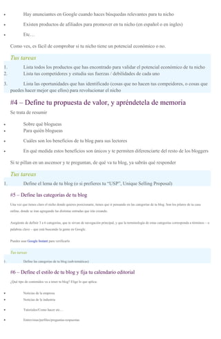 • Hay anunciantes en Google cuando haces búsquedas relevantes para tu nicho
• Existen productos de afiliados para promover en tu nicho (en español o en ingles)
• Etc…
Como ves, es fácil de comprobar si tu nicho tiene un potencial económico o no.
Tus tareas
1. Lista todos los productos que has encontrado para validar el potencial económico de tu nicho
2. Lista tus competidores y estudia sus fuerzas / debilidades de cada uno
3. Lista las oportunidades que has identificado (cosas que no hacen tus compeidores, o cosas que
puedes hacer mejor que ellos) para revolucionar el nicho
#4 – Define tu propuesta de valor, y apréndetela de memoria
Se trata de resumir
• Sobre qué blogueas
• Para quién blogueas
• Cuáles son los beneficios de tu blog para sus lectores
• En qué medida estos beneficios son únicos y te permiten diferenciarte del resto de los bloggers
Si te pillan en un ascensor y te preguntan, de qué va tu blog, ya sabrás qué responder
Tus tareas
1. Define el lema de tu blog (o si prefieres tu “USP”, Unique Selling Proposal)
#5 – Define las categorías de tu blog
Una vez que tienes claro el nicho donde quieres posicionarte, tienes que ir pensando en las categorías de tu blog. Son los pilares de tu casa
online, donde se iran agregando las distintas entradas que irás creando.
Asegúrate de definir 3 a 6 categorías, que te sirvan de navegación principal, y que la terminología de estas categorías corresponda a términos – o
palabras clave – que está buscando la gente en Google.
Puedes usar Google Instant para verificarlo
Tus tareas
1. Define las categorias de tu blog (sub-temáticas)
#6 – Define el estilo de tu blog y fija tu calendario editorial
¿Qué tipo de contenidos va a tener tu blog? Elige lo que aplica:
• Noticias de la empresa
• Noticias de la industria
• Tutoriales/Como hacer etc…
• Entrevistas/perfiles/preguntas-respuestas
 