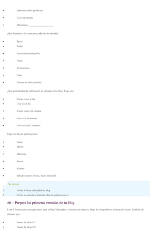 • Opiniones sobre productos
• Casos de estudio
• Miscelánea: ____________________
¿Qué formatos vas a usar para cada tipo de entrada?:
• Texto
• Audio
• Ilustraciones/infografías
• Vídeo
• Animaciones
• Fotos
• Eventos en directo online
¿Qué periodicidad de publicación de entradas en tu blog? Elige uno:
• Varias veces al día
• Una vez al día
• Varias veces a la semana
• Una vez a la semana
• Una vez cada 2 semanas
Elige tus días de publicaciones:
• Lunes
• Martes
• Miércoles
• Jueves
• Viernes
• Sábados (menos visitas, mejor atención)
Tus tareas
1. Define la linea editorial de tu blog
2. Define tu calendario editorial (días de publicaciones)
#6 – Prepara las primeras entradas de tu blog
Lista 3 fuentes para conseguir ideas para tu blog? (Ejemplos: reuniones de empresa, blogs de competidores, revistas del sector, feedback de
clientes, etc.)
• Fuente de ideas nº1:
• Fuente de ideas nº2:
 