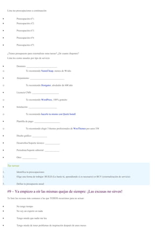 Lista tus preocupaciones a continuación
• Preocupación nº1:
• Preocupación nº2:
• Preocupación nº3:
• Preocupación nº4:
• Preocupación nº5:
¿Tienes presupuesto para externalizar estas tareas? ¿De cuanto dispones?
Lista los costes anuales por tipo de servicio
• Dominio: _________________________
o Te recomiendo NameCheap, menos de 9€/año
• Alojamiento: ____________________________
o Te recomiendo Hostgator, alrededor de 60€/año
• Licencia CMS: ______________________
o Te recomiendo WordPress, 100% gratuito
• Instalación: _______________________
o Te recomiendo hacerlo tu mismo con Quick Install
• Plantilla de pago: _____________________
o Te recomiendo elegir 3 themes profesionales de WooThemes por unos 55€
• Diseño gráfico: ____________
• Desarrollos/Soporte técnico: ____________
• Periodista/Soporte editorial: ____________
• Otro: ____________
Tus tareas
1. Identifica tu preocupaciones
2. Elige una forma de trabajar: BUILD (Lo harás tú, aprendiendo si es necesario) or BUY (externalización de servicio)
3. Define tu presupuesto anual
#9 – Ya empiezo a oír las mismas quejas de siempre: ¡Las excusas no sirven!
Te listo las excusas más comunes a las que TODOS recurrimos para no actuar:
• No tengo tiempo
• No soy un experto en nada
• Tengo miedo que nadie me lea
• Tengo miedo de tener problemas de inspiración después de unos meses
 