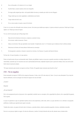 • Soy un fracasado, si lo intento no lo voy a lograr
• Escribo fatal y cometo muchos errores de ortografía
• No tengo nada original que decir, solo puede hablar de temas ya tratados por miles de otros bloggers
• Tengo miedo que me estás engañando, vendiéndome una ilusión
• Tengo miedo de dar la cara
• No se como ayudar a la gente, nunca lo he hecho
Como vez, no estas solo utilizando estas mismas excusas. Son temas que tendrás que superar, si quieres arrancar tu proyecto. Puede que lo logra
rápido o no. Puede que nunca lo logres.
Te voy a dar la receta para que tu blog tenga éxito:
1. Deja de leer las historias de terceros y empieza a construir la tuya
2. Sé tu mismo: nada de mascaras. Nunca
3. Educa a tus lectores. Haz que aprenden cosas leyendo. Compénsales estos 5 o 10 minutos que te dedican al leer tu última entrada
4. Menciona tus fuentes de forma abierta. Reforzaran tus mensajes
5. Sé transparente, autentico y honesto: muestra las victorias y los fracasos. La gente está harta de héroes
No hay más. Así que tú puedes, si es que quieres.
Ponte en marcha antes de que sea demasiado tarde. Parado, pre-jubilado, mama en casa que no pueden encontrar un trabajo después de la
maternidad, cuarentón que no encuentra una nueva oportunidad profesional, empleado inquieto para tu puesta de trabajo, busca una motivación
fuerte lanzar tu proyecto propio.
“El mejor momento para montar un negocio era hace 10 años. El segundo mejor momento para hacerlo es hoy”
#10 – No te engañes
Estas montando un negocio. El 80% de los negocios fracasan a 3 años, otros 16% más antes de 5 años. A esto te esta afrontando. No se trata de
hacerte millonario, sino de conseguir una fuente de ingresos de una actividad
¿Cuanto?
Depende
¿De qué depende?
De ti, de tu preparación previa al proyecto, de tu capacidad a asimilar nuevos conceptos, de tu capacidad de esfuerzo, de tu capacidad de aguante.
De tus ganas.
Lo que si te garantizo es que vas aprender muchas cosas en esta experiencia, sobre todo, sobre ti, ya que cada día te vas a afrontar a un pequeño
problema y tendrás que superarlo para seguir avanzado.
Tendrás días malos, con ganas de tirarlo todo a la basura, y periodos dulces, donde acumularás pequeñas victorias, sintiéndote intocable.
Esto no es un proceso rápido ni seguro. Se trata de esforzarse y mucho. Se trata de hacerlo día tras día, durante meses, durante años.
 