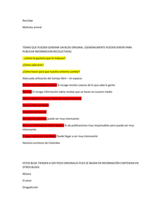 Reciclaje
Maltrato animal
TEMAS QUE PUEDEN GENERAR UN BLOG ORIGINAL: (GENERALMENTE PUEDEN SERVIR PARA
PUBLICAR INFORMACION RECOLECTADA)
- ¿Cómo te gustaría que te trataran?
¿Cómo valorarte?
¿Cómo hacer para que nuestro entorno cambie?
Adecuada utilización del tiempo libre – mi espacio.
Cúrese con remedios caseros Si recoge recetas caseras de lo que sabe la gente
Recetas Si recoge información sobre recetas que se hacen en vuestro medio
Cómo mejorar la fauna y flora de nuestro entorno
Fauna y flora de Belén
Violencia estudiantil
Amores de juventud puede ser muy interesante.
Noticias informativas Belén Boyacá Es de publicaciones muy responsables pero puede ser muy
interesante.
El agua fuente de vida Belén Puede llegar a ser muy interesante
Destinos turísticos de Colombia
ESTOS BLOG TIENDEN A SER POCO ORIGINALES PUES SE BASAN EN INFORMACIÓN CONTENIDA EN
OTROS BLOGS
Música
El amor
Drogadicción
 