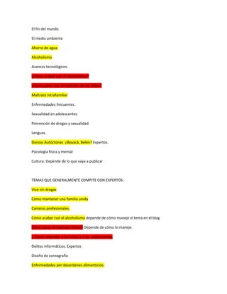 El fin del mundo
El medio ambiente
Ahorro de agua.
Alcoholismo
Avances tecnológicos.
¿Cómo acabar con el alcoholismo?
¿Cómo parar con el maltrato de los niños?
Maltrato intrafamiliar
Enfermedades frecuentes.
Sexualidad en adolescentes
Prevención de drogas y sexualidad
Lenguas.
Danzas Autóctonas ¿Boyacá, Belén? Expertos.
Psicología física y mental
Cultura: Depende de lo que vaya a publicar
TEMAS QUE GENERALMENTE COMPITE CON EXPERTOS:
Vive sin drogas
Cómo mantener una familia unida
Carreras profesionales.
Cómo acabar con el alcoholismo depende de cómo maneje el tema en el blog
Cómo parar el maltrato infantil Depende de cómo lo maneje.
¿ Cómo entender a los niños y a los adolescentes
Delitos informáticos. Expertos
Diseño de coreografía
Enfermedades por desordenes alimenticios.
 
