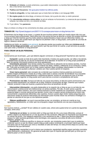8. Enlázate a ti mismo, a posts anteriores y que estén relacionados. Lo tendrás fácil si tu blog trata sobre
dos o tres temas recurrentes.
9. Publica con frecuencia. Ver guía para mostrar tus últimos posts.
10. Cuida la ortografía, no hay nada peor que un texto lleno de faltas o con lenguaje SMS.
11. No copies posts de otros blogs, al menos si lo haces, da tu punto de vista, tu visión personal.
12. Pon abundantes enlaces a otros sitios, la red sin enlaces no funcionaría. La creencia de que si pones
enlaces, tus visitas se irán y no volverán es falsa.
13. Y por último: Ten paciencia.
Deja un enlace a tu blog en los comentarios de abajo, para que todos puedan verlo.
TOMADO DE: http://fyrwet.blogspot.com/2007/11/13-consejos-para-hacer-un-blog-famoso.html
El fenómeno de los blogs no es nuevo, y a pesar de que muchos quieran darlo por muerto sigue más vivo que
nunca aunque haya evolucionado. Hace años eran muy pocos los que se atrevían a contar sus propias historias
e ideas por Internet mientras que hoy todos estamos acostumbrados a hacer eso por diferentes medios. La
llegada de un nuevo año puede hacer que algunos se planteen crear un blog propio, como parte de una lista de
logros o deseos a alcanzar.
Hablemos por tanto, en nuestra guía semanal, de algunas pautas que pueden ser útiles para iniciarse en el
mundo de los blogs personales: ¿por qué hacerlo, qué hay que tomar en cuenta, y qué servicios se pueden
usar para crear y mantener un blog personal?
PARA CREAR UN BLOG PERSONAL
Por qué
Comencemos por el principio, ¿por qué debería alguien comenzar un blog personal? Aportamos seis razones:
 Compartir: quizás se trate de la parte más importante. A todos nos gusta ayudar, ser útiles a los demás,
probablemente se trate de uno de los fundamentos de la felicidad. El escribir en un blog propio posibilita la
labor de aportar información práctica que otros agradecerán.
 Crecimiento personal: hace tiempo estaba muy extendida la utilización de los diarios escritos, muchas
veces con labor terapéutica pues ayudaba a ordenar las ideas, meditar y reflexionar en la conducta y metas,
etc. Todo esto se puede hacer con un blog, querer expresar ideas complejas relacionadas a un tema de
nuestro interés nos ayudará a afianzar o aclarar aún más nuestra opinión al respecto.
 Crear marca personal: este concepto da a entender que nosotros mismos podemos promocionar
nuestra imagen profesional a través de un blog, sobre todo si vamos a escribir de temáticas muy concretas
relacionadas con nuestra especialización o experiencia laboral. Incluso en una época en que no es fácil
encontrar empleo regentar un blog puede servir para darnos a conocer a empleadores del sector.
 Promocionar una idea: Aunque se trate de una causa secundaria, la idea de querer promocionar una
idea es parte subyacente a la creación de un blog. Estamos convencidos de algo, creemos que nuestro
método, producto o idea son buenos y queremos que otros se beneficien de ello.
 Intercambiar información: una parte destacable en la creación de un blog es que no se trata de una
comunicación unidireccional sino bidireccional, en ambos sentidos. Por ello, no solo vamos a aportar
información y datos nosotros, sino que nuestros lectores lo harán mediante los comentarios. Gracias a ello
podemos llegar a conocer personas que aporten mucho más a nuestra carrera profesional por tener más
conocimiento o experiencias diferentes a las nuestras. Incluso cuando algún lector realiza preguntas para
solucionar dudas se produce intercambio de información pues muchas veces nos animará a investigar o a
pensar en asuntos en los que no nos habíamos parado.
 Obtener gratificación: ver que lo que escribes se lee, se considera, se toma en cuenta es muy
agradable y satisfaciente, un motor que nos empujará a seguir escribiendo una vez que empecemos.
Consejos
Son buenos motivos, ¿verdad? SI son válidos en vuestro caso, ahora solo queda tomar en cuenta los siguientes
consejos, entre otros:
 Centrarse en un tema: no conviene abrir un blog que trate de mil y una cosas diferentes, porque el
público objetivo se dispersará en un mar de posts sin hilo conductor. Más bien es importante que escojamos
un campo de acción, una categoría específica y nos centremos en ella. Y fijaos que decimos específica
porque no valen sectores generales como tecnología, sino aspectos concretos de ella como Android,
software, gadgets, etc.
 Constancia: constancia significa no darse por vencido, ser constantes quiere decir que no podemos
pretender que en un par de meses nuestro blog ya esté a pleno rendimiento, al principio habrá que hacer
una tarea casi sin fruto pero que verá su resultado al cabo del tiempo. En esta primera etapa es cuando más
constancia hay que demostrar.
 Regularidad: regularidad no es lo mismo que constancia, regularidad significa seguir períodos concretos
entre publicación y publicación. En general se suele decir que no importa qué período pero yo diría que no
debería pasar un día sin escribir.
 