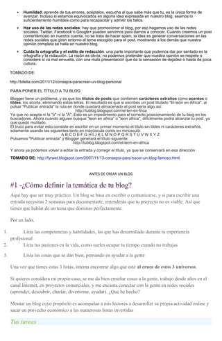  Humildad: aprende de tus errores, acéptalos, escucha al que sabe más que tu, es la única forma de
avanzar. Incluso si estamos equivocados en alguna idea expresada en nuestro blog, seamos lo
suficientemente humildes como para recapacitar y admitir los fallos.
 Haz uso de las redes sociales: hay que promocionar el blog, por eso hagamos uso de las redes
sociales. Twitter, Facebook o Google+ pueden servirnos para darnos a conocer. Cuando creemos un post
comentémoslo en nuestra cuenta, no se trata de hacer spam, la idea es generar conversaciones en las
redes sociales que giren entorno al tema escogido para el post, mostrando a los demás que nuestra
opinión completa se halla en nuestro blog.
 Cuida la ortografía y el estilo de redacción: una parte importante que podemos dar por sentado es la
ortografía y la redacción. La razón es obvia, no podemos pretender que nuestra opinión se respete o
considere si va mal envuelta, con una mala presentación que da la sensación de dejadez o hasta de poca
cultura.
TOMADO DE:
http://bitelia.com/2011/12/consejos-paracrear-un-blog-personal
PARA PONER EL TÍTULO A TU BLOG
Blogger tiene un problema, y es que los títulos de posts que contienen carácteres extraños como acentos o
tildes, los acorta, eliminando estas letras. El resultado es que si escribes un post titulado "El león en África", al
pulsar "Publicar entrada" la ruta en donde quedará almacenado el post sería algo así:
http://tublog.blogspot.com/el-len-en-frica
Ya que no acepta ni la "ó" ni la "Á". Esto es un impedimento para el correcto posicionamiento de tu blog en los
buscadores. Ahora cuando alguien busque "leon en africa" o "leon africa", difícilmente podrá alcanzar tu post, ya
que quedó mutilado.
El truco para evitar esto consiste en escribir en un primer momento el título sin tildes ni carácteres extraños,
solamente usando las siguientes tanto en mayúscula como en minúscula:
A B C D E F G H I J K L M N O P Q R S T U V W X Y Z
Pulsamos "Publicar entrada" y Blogger generará el título siguiente:
http://tublog.blogspot.com/el-leon-en-africa
Y ahora ya podemos volver a editar la entrada y corregir el título, ya que se conservará en esa dirección
TOMADO DE: http://fyrwet.blogspot.com/2007/11/13-consejos-para-hacer-un-blog-famoso.html
ANTES DE CREAR UN BLOG
#1 -¿Cómo definir la temática de tu blog?
Aquí hay que ser muy práctico. Un blog se basa en escribir o comunicarse, y si para escribir una
entrada necesitas 2 semanas para documentarte, entenderás que tu proyecto no es viable. Así que
tienes que hablar de un tema que dominas perfectamente.
Por un lado,
1. Lista las competencias y habilidades, las que has desarrollado durante tu experiencia
profesional
2. Lista tus pasiones en la vida, como sueles ocupar tu tiempo cuando no trabajas
3. Lista las cosas que se dan bien, pensando en ayudar a la gente
Una vez que tienes estas 3 listas, intenta encontrar algo que esté al cruce de estos 3 universos.
Si quieres considera mi propio caso, se me da bien enseñar cosas a la gente, trabajo desde años en el
canal Internet, en proyectos comerciales, y me encanta conectar con la gente en redes sociales
(aprender, descubrir, charlar, divertirme, ayudar). ¿Que he hecho?
Montar un blog cuyo propósito es acompañar a mis lectores a desarrollar su propia actividad online y
sacar un provecho económico a las numerosas horas invertidas
Tus tareas
 