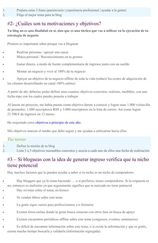 1. Prepara estas 3 listas (pasión/ocio | experiencia profesional | ayudar a la gente)
2. Elige el mejor tema para tu blog
#2- ¿Cuáles son tu motivaciones y objetivos?
Tu blog no es una finalidad en si, sino que es una táctica que vas a utilizar en la ejecución de tu
estrategia de negocio.
Primero es importante saber porque vas a bloguear
• Realizar personas / apoyar una causa
• Marca personal / Reconocimiento en tu gremio
• Ganar dinero, a modo de fuente complementaria de ingresos junto con un sueldo
• Montar un negocio y vivir al 100% de tu negocio
• Apoyar un objetivo de tu negocio offline de toda la vida (reducir los costes de adquisición de
los clientes desarrollando un canal 100% online)
A partir de ahí, deberías poder definir unos cuantos objetivos concretos, realistas, medibles, con una
fecha tope con los cuales puedes ponerte a trabajar
Al lanzar mi proyecto, me había puesto como objetivo darme a conocer y lograr unas 1.000 visitas/día
de promedio, 1.000 suscriptores RSS y 3.000 suscriptores en la lista de correo. Asi como lograr
21.500 € de ingresos en 12 meses.
He reajustado estos objetivos a principio de este año.
Mis objetivos marcan el rumbo que debo seguir y me ayudan a enfocarme hacia ellos.
Tus tareas
1. Define la misión de tu blog
2. Lista 3 a 5 objetivos razonables concretos y asocia a cada uno de ellos una fecha de realización
#3 – Si blogueas con la idea de generar ingreso verifica que tu nicho
tiene potencial
Hay muchos factores que te pueden ayudar a saber si tu nicho es un nicho de compradores:
• Hay bloggers que ya lo estan haciendo … o si prefieres, tienes competidores. Si la respuesta es
no, entonces es malísimo ya que seguramente significa que tu mercado no tiene potencial
• Hay revistas sobre el tema, en kiosco
• Se venden libros sobre este tema
• La gente sigue cursos para perfeccionarse y/o formarse
• Existen foros-online donde la gente busca conectar con otros fans en busca de apoyo
• Existen encuentros periódicos offline sobre este tema (congresos, eventos, seminarios)
• Es difícil de encontrar información sobre este tema, o si existe la información y que es gratis,
cuesta mucho tiempo buscarla y validarla (información segregada)
 