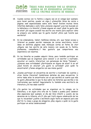 T e m a s p a r a d i a l o g a r c o n l a i n f a n c ia 
a c e r c a d e s u e x p e r i e n c i a l e c t o r a y 
c o n l a c u l t u r a e s c r i t a e n g e n e r a l 
18. Cuando cocinas con tu familia o alguna vez en el colegio (por ejemplo: 
para hacer postres, ayudar en algo…) ¿Consultáis libros de cocina o 
páginas web especializadas sobre este tema? Existen muchos libros 
infantiles dedicados a este tema ¿Conoces algunos? ¿Los has buscado en 
la biblioteca o la librería? ¿Tienes algunos en casa? ¿Qué te gusta más 
de ellos? ¿En alguna ocasión has escrito una receta para explicar cómo 
se prepara una comida que te gusta mucho? ¿Para qué tuviste que 
escribirla? 
19. En los ordenadores, tablet, teléfonos móviles, etc. que tienen acceso a 
Internet se pueden escribir mensajes de correo electrónico, incluir 
ideas en distintas páginas web, mensajes cortos en forma de chat 
¿Alguna vez has escrito de esta manera con ayuda de tu familia, 
profesores, compañeros…? Nos gustaría que compartieras esa 
experiencia con nosotros. 
20. En las librerías se pueden adquirir libros, pero también participar en 
actividades que se organizan para conocer a un escritor o ilustrador, 
escuchar un cuento, interactuar con personajes de libros “famosos”… 
¿Conoces esas actividades? ¿Participaste en alguna de ellas? Si es así 
¿Qué hiciste en ella/as? ¿Te gustó la actividad? ¿Con quién te 
encontraste? ¿Tienes amigos/as con ese mismo gusto? 
21. ¿Sueles participar en encuentros de escritor o ilustrador de cuentos u 
otros textos literarios? Coméntanos detalles de esos encuentros. Si 
entre todos ellos te encontraste con el que escribió el cuento que más 
te gusta ¿Recuerdas lo que te dijo sobre las historias que escribe o las 
ilustraciones que realiza? Seguramente tu también eres escritor/a de 
literatura ¿Te has dado cuenta? 
22. ¿Te gustan las actividades que se organizan en tu colegio, en la 
biblioteca, o en algún otro sitio de tu ciudad o pueblo para celebrar 
días especiales (por ejemplo: el día del libro infantil y juvenil, de los 
derechos de la infancia, etc.)? ¿De qué trató alguna celebración de las 
que tu recuerdas? ¿Leíste o escribiste algún texto en especial para ese 
día? En tu clase o grupo de amigos/as ¿Hay alguno a quién no le guste 
participar en estas celebraciones? 
