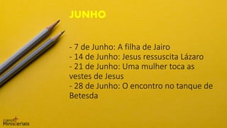 - 7 de Junho: A filha de Jairo
- 14 de Junho: Jesus ressuscita Lázaro
- 21 de Junho: Uma mulher toca as
vestes de Jesus
- 28 de Junho: O encontro no tanque de
Betesda
JUNHO
 