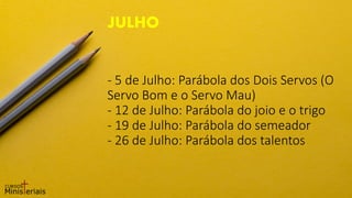 - 5 de Julho: Parábola dos Dois Servos (O
Servo Bom e o Servo Mau)
- 12 de Julho: Parábola do joio e o trigo
- 19 de Julho: Parábola do semeador
- 26 de Julho: Parábola dos talentos
JULHO
 