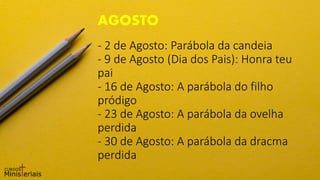 - 2 de Agosto: Parábola da candeia
- 9 de Agosto (Dia dos Pais): Honra teu
pai
- 16 de Agosto: A parábola do filho
pródigo
- 23 de Agosto: A parábola da ovelha
perdida
- 30 de Agosto: A parábola da dracma
perdida
AGOSTO
 