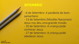 - 6 de Setembro: A parábola do bom
samaritano
- 13 de Setembro (Missões Nacionais):
Jesus nos deu uma grande missão
- 20 de Setembro: A criança pode
conhecer Jesus
- 27 de Setembro: A criança pode
obedecer Jesus
SETEMBRO
 