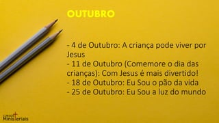 - 4 de Outubro: A criança pode viver por
Jesus
- 11 de Outubro (Comemore o dia das
crianças): Com Jesus é mais divertido!
- 18 de Outubro: Eu Sou o pão da vida
- 25 de Outubro: Eu Sou a luz do mundo
OUTUBRO
 