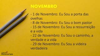 - 1 de Novembro: Eu Sou a porta das
ovelhas
- 8 de Novembro: Eu Sou o bom pastor
- 15 de Novembro: Eu Sou a ressurreição
e a vida
- 22 de Novembro: Eu Sou o caminho, a
verdade e a vida
- 29 de Novembro: Eu Sou a videira
verdadeira
NOVEMBRO
 
