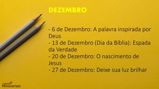 - 6 de Dezembro: A palavra inspirada por
Deus
- 13 de Dezembro (Dia da Bíblia): Espada
da Verdade
- 20 de Dezembro: O nascimento de
Jesus
- 27 de Dezembro: Deixe sua luz brilhar
DEZEMBRO
 