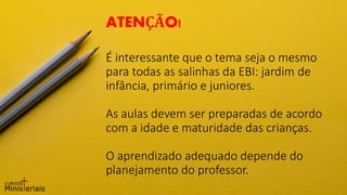 É interessante que o tema seja o mesmo
para todas as salinhas da EBI: jardim de
infância, primário e juniores.
As aulas devem ser preparadas de acordo
com a idade e maturidade das crianças.
O aprendizado adequado depende do
planejamento do professor.
ATENÇÃO!
 