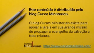 Este conteúdo é distribuído pelo
blog Cursos Ministeriais.
O blog Cursos Ministeriais existe para
apoiar a igreja em sua grande missão
de propagar o evangelho da salvação a
toda criatura.
https://www.cursosministeriais.com/
 